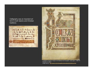 Calligraphy was an important art
form in both Islamic and Christian
traditions




                                     Lindisfarne Gospels, Gospel of St Matthew the Evangelist, initial page, c. 698-721
                                     Tempera on vellum
                                     Image source: http://www.bl.uk/onlinegallery/sacredtexts/lindisfarne.html
 