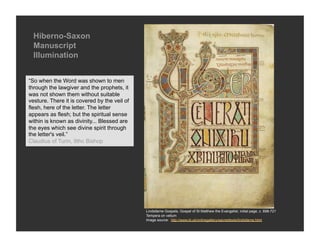Hiberno-Saxon
  Manuscript
  Illumination


“So when the Word was shown to men
through the lawgiver and the prophets, it
was not shown them without suitable
vesture. There it is covered by the veil of
flesh, here of the letter. The letter
appears as flesh; but the spiritual sense
within is known as divinity... Blessed are
the eyes which see divine spirit through
the letter's veil.”
Claudius of Turin, 9thc Bishop




                                              Lindisfarne Gospels, Gospel of St Matthew the Evangelist, initial page, c. 698-721
                                              Tempera on vellum
                                              Image source: http://www.bl.uk/onlinegallery/sacredtexts/lindisfarne.html
 