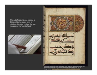 The act of copying and reading a
Bible or Qur’an was a form of
religious devotion -- since the text
represents the “word of god”




                                       Illuminated Manuscript Koran, Illuminated incipit page with headpiece inscribed with
                                       the chapter heading for Sūrat Maryam, Walters Art Museum Ms. 568, fol. 1b
                                       Image source: http://www.flickr.com/photos/39699193@N03/3834992550/
 