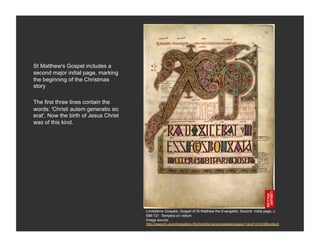 St Matthew's Gospel includes a
second major initial page, marking
the beginning of the Christmas
story

The first three lines contain the
words: 'Christi autem generatio sic
erat', Now the birth of Jesus Christ
was of this kind.




                                       Lindisfarne Gospels, Gospel of St Matthew the Evangelist, Second initial page, c.
                                       698-721 Tempera on vellum
                                       Image source:
                                       http://www.bl.uk/onlinegallery/ttp/lindisfarne/accessible/pages11and12.html#content
 
