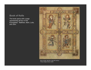 Book of Kells
The book opens with a page
representing all four of the
Evangelists: Matthew, Mark, Luke,
and John




                                    Book of Kells, late 8th or early 9th century
                                    Trinity College Library, Dublin
 