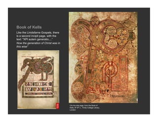 Book of Kells
Like the Linidsfarne Gospels, there
is a second incipit page, with the
text: "XPI autem generatio....”
Now the generation of Christ was in
this wise”




                                      Chi-rho-iota page, from the Book of
                                      Kells, 8th-9th c., Trinity College Library,
                                      London
 