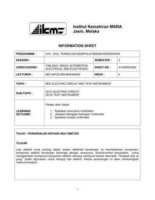 Institut Kemahiran MARA
                                           Jasin, Melaka


                               INFORMATION SHEET

PROGRAMME :          A14 - SIJIL TEKNOLOGI BAIKPULIH BADAN KENDERAAN

SESSION :                                                SEMESTER :        2

                     TAB 2042 / BASIC AUTOMOTIVE
CODE/COURSE :                                            SHEET NO :        A14/M02/IS02
                     ELECTRICAL AND ELECTRONIC

LECTURER :           MD HAFIZI BIN MOHAMAD               WEEK :            9


TOPIC :              M02 ELECTRIC CIRCUIT AND TEST INSTRUMENT

                     02.01 ELECTRIC CIRCIUT
SUB-TOPIC :
                     02.02 TEST INSTRUMENT


                     Pelajar akan dapat:

LEARNING                 1. Nyatakan jenis-jenis multimeter.
OUTCOME :                2. Jelaskan bahagian-bahagian multimeter
                         3. Nyatakan binaan multimeter




TAJUK : PENGENALAN KEPADA MULTIMETER


TUJUAN

Litar elektrik amat penting dalam sistem elektrikal kenderaan. Ia membolehkan komponen-
komponen elektrik kenderaan berfungsi dengan sempurna. Simbol-simbol diwujudkan untuk
menggantikan komponen-komponen elektrik semasa membuat lukisan skematik. Terdapat alat uji
yang boleh digunakan untuk menguji litar elektrik. Kertas penerangan ini akan menerangkan
maksud tersebut.




                                            1
 
