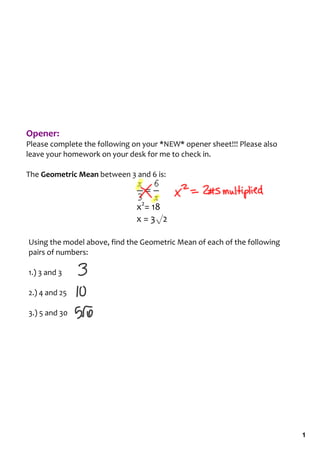 Opener:
Please complete the following on your *NEW* opener sheet!!! Please also 
leave your homework on your desk for me to check in.

The Geometric Mean between 3 and 6 is: 



                               x2= 18
                               x = 3√2

Using the model above, find the Geometric Mean of each of the following 
pairs of numbers:

1.) 3 and 3

2.) 4 and 25

3.) 5 and 30




                                                                           1
 