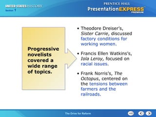 125

Section
Chapter

Section

1

Progressive
novelists
covered a
wide range
of topics.

• Theodore Dreiser’s,
Sister Carrie, discussed
factory conditions for
working women.
• Francis Ellen Watkins’s,
Iola Leroy, focused on
racial issues.
• Frank Norris’s, The
Octopus, centered on
the tensions between
farmers and the
railroads.

The Cold War Drive for Reform
The Begins

 