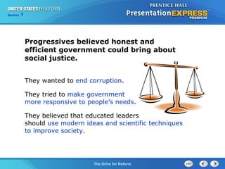 125

Section
Chapter

Section

1

Progressives believed honest and
efficient government could bring about
social justice.
They wanted to end corruption.
They tried to make government
more responsive to people’s needs.
They believed that educated leaders
should use modern ideas and scientific techniques
to improve society.

The Cold War Drive for Reform
The Begins

 