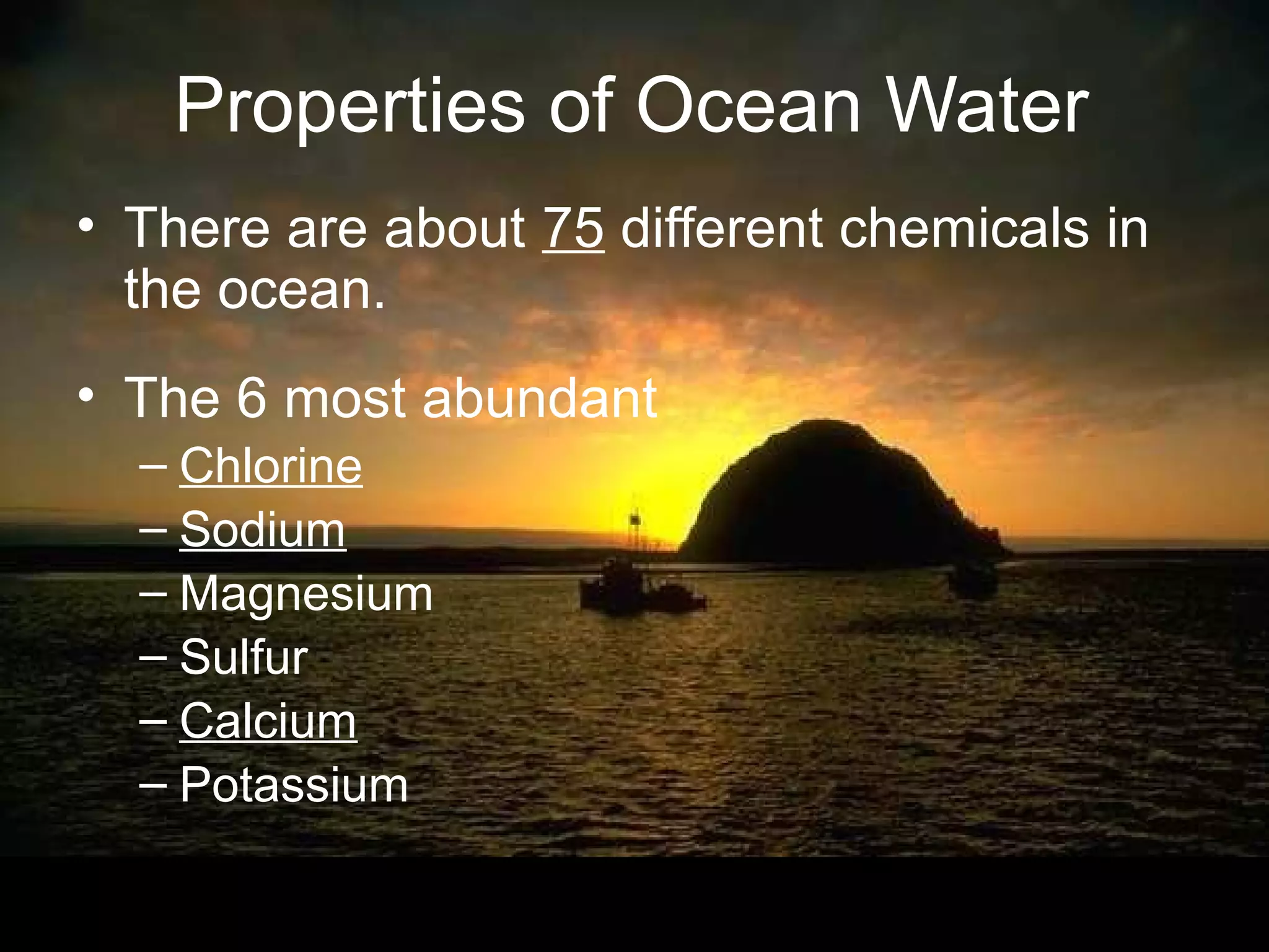 Properties of Ocean Water
• There are about 75 different chemicals in
  the ocean.
• The 6 most abundant
  – Chlorine
  – Sodium
  – Magnesium
  – Sulfur
  – Calcium
  – Potassium
 