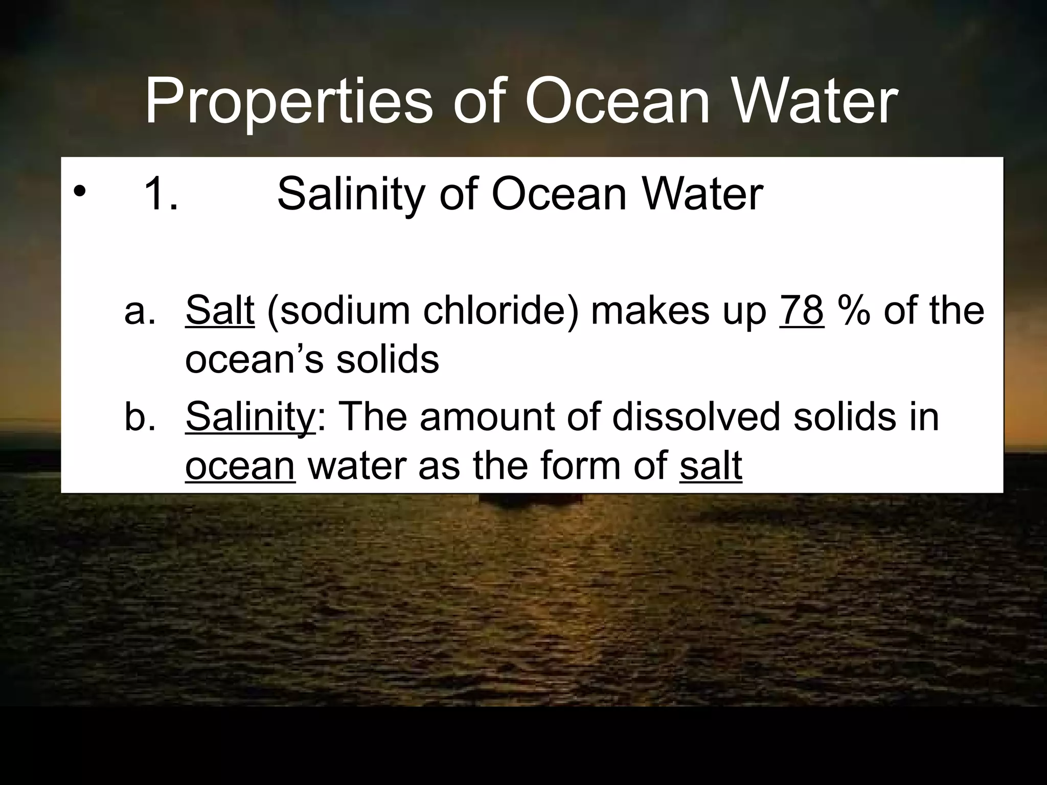 Properties of Ocean Water
•   1.      Salinity of Ocean Water

    a. Salt (sodium chloride) makes up 78 % of the
       ocean’s solids
    b. Salinity: The amount of dissolved solids in
       ocean water as the form of salt
 