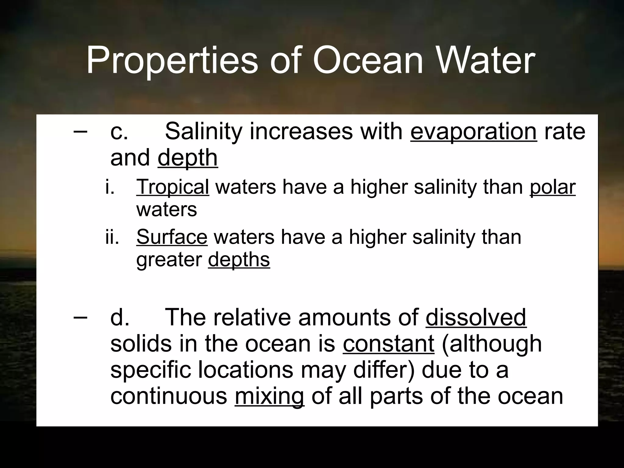 Properties of Ocean Water
– c. Salinity increases with evaporation rate
  and depth
  i. Tropical waters have a higher salinity than polar
      waters
  ii. Surface waters have a higher salinity than
      greater depths

– d. The relative amounts of dissolved
  solids in the ocean is constant (although
  specific locations may differ) due to a
  continuous mixing of all parts of the ocean
 