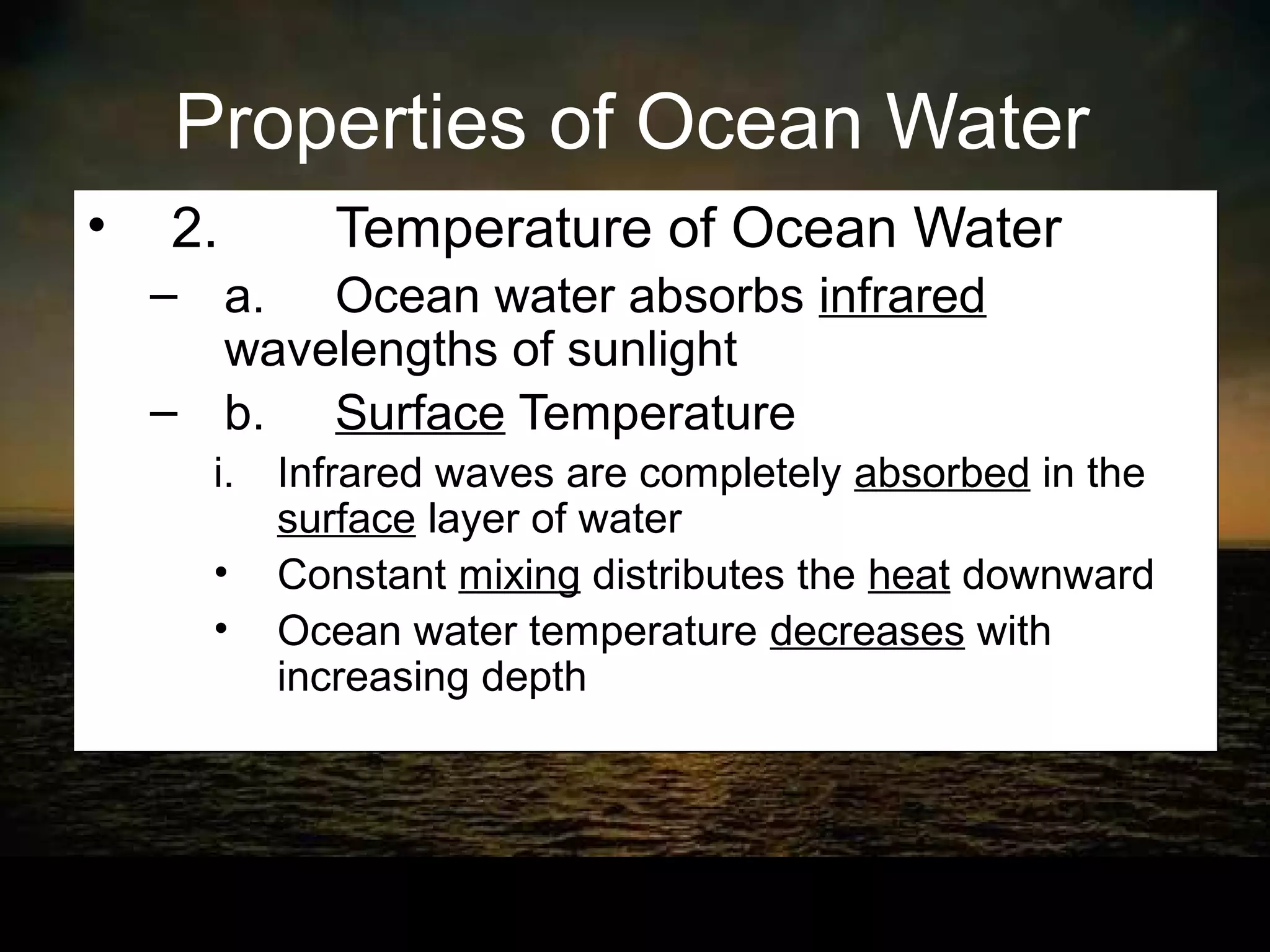 Properties of Ocean Water
•   2.      Temperature of Ocean Water
    – a. Ocean water absorbs infrared
      wavelengths of sunlight
    – b. Surface Temperature
      i. Infrared waves are completely absorbed in the
         surface layer of water
      • Constant mixing distributes the heat downward
      • Ocean water temperature decreases with
         increasing depth
 