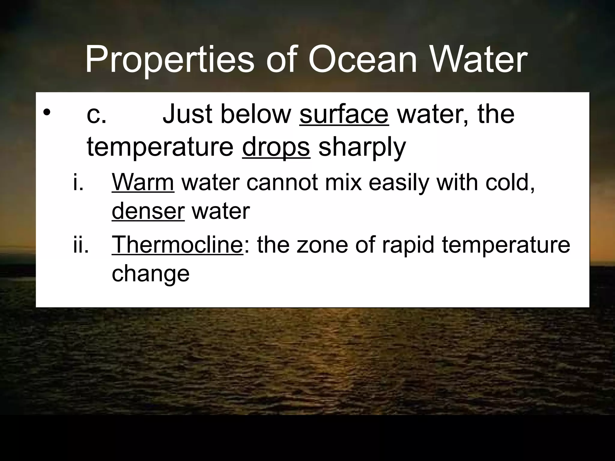 Properties of Ocean Water
•        c.   Just below surface water, the
         temperature drops sharply
    i.  Warm water cannot mix easily with cold,
        denser water
    ii. Thermocline: the zone of rapid temperature
        change
 