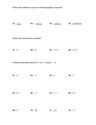 Write each number as a power of 10 using negative exponents.
53. 54. 55. 56.
Write each expression as a decimal.
57. 10-5
58. 10–8
59. 4 • 10-1
60. 6 • 10-4
Evaluate each expression for m = 4, n = 5, and p = —2.
61. mp
62. nm
63. pp
64. np
65. mp
n 66. m –n
67. p –n 68. mnp
69. p–m
70. 71. 72. –n-m
 
