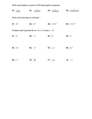 Write each number as a power of 10 using negative exponents.
53. 54. 55. 56.
Write each expression as a decimal.
57. 10-5
58. 10–8
59. 4 • 10-1
60. 6 • 10-4
Evaluate each expression for m = 4, n = 5, and p = —2.
61. mp
62. nm
63. pp
64. np
65. mp
n 66. m –n
67. p –n 68. mnp
69. p–m
70. 71. 72. –n-m
 