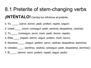 8.1 Preterite of stem-changing verbs
¡INTÉNTALO! Cambia los infinitivos al pretérito.
3. Yo ____. (servir, dormir, pedir, preferir, repetir, seguir)
2. Usted ____. (morir, conseguir, pedir, sentirse, despedirse, vestirse)
3. Tú ____. (conseguir, servir, morir, pedir, dormir, repetir)
4. Ellas ____.(repetir, dormir, seguir, preferir, morir, servir)
5. Nosotros ____. (seguir, preferir, servir, vestirse, despedirse, dormirse)
6. Ustedes ____. (sentirse, vestirse, conseguir, pedir, despedirse, dormirse)
7. Él ____. (dormir, morir, preferir, repetir, seguir, pedir)
 