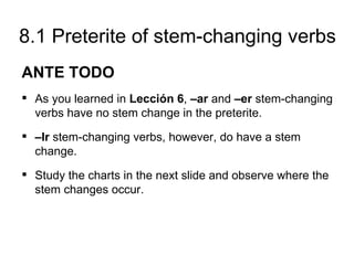 8.1 Preterite of stem-changing verbs
ANTE TODO
 As you learned in Lección 6, –ar and –er stem-changing
  verbs have no stem change in the preterite.
 –Ir stem-changing verbs, however, do have a stem
  change.
 Study the charts in the next slide and observe where the
  stem changes occur.
 
