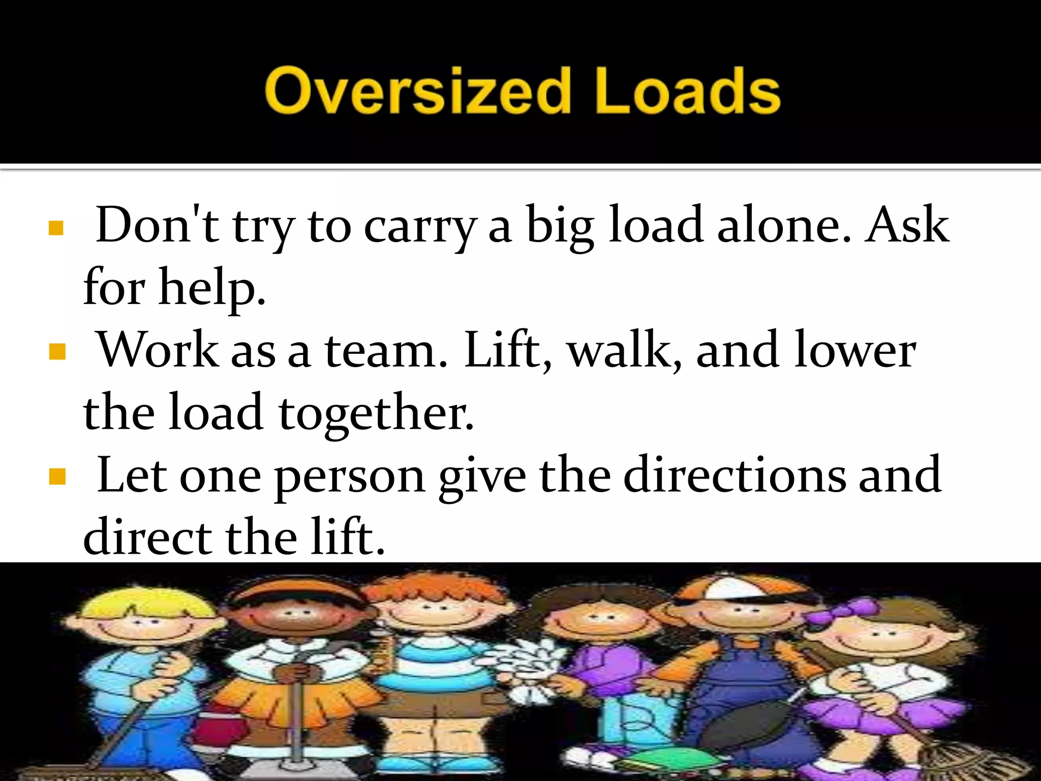  Don't try to carry a big load alone. Ask
for help.
 Work as a team. Lift, walk, and lower
the load together.
 Let one person give the directions and
direct the lift.
 