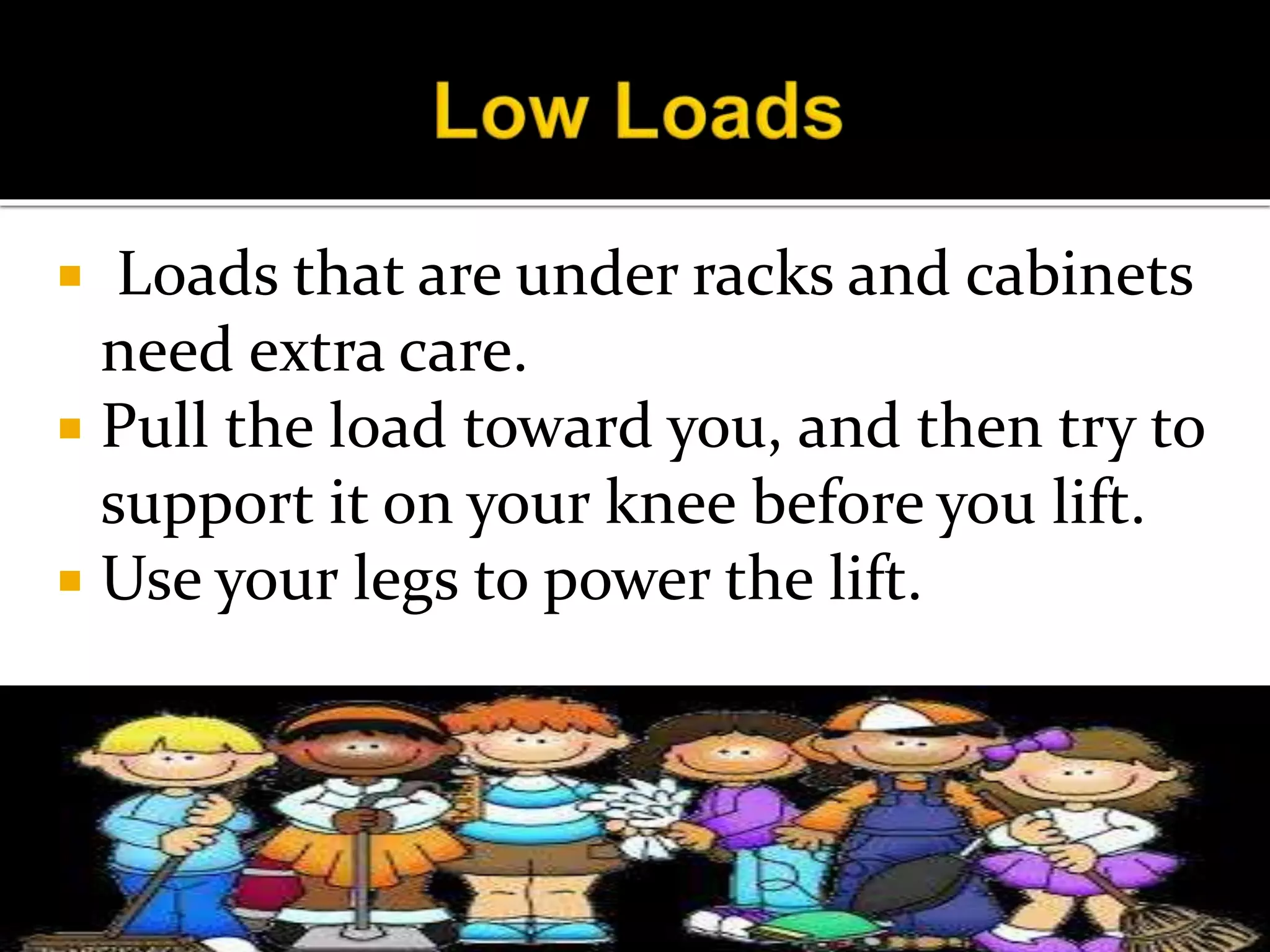  Loads that are under racks and cabinets
need extra care.
 Pull the load toward you, and then try to
support it on your knee before you lift.
 Use your legs to power the lift.
 