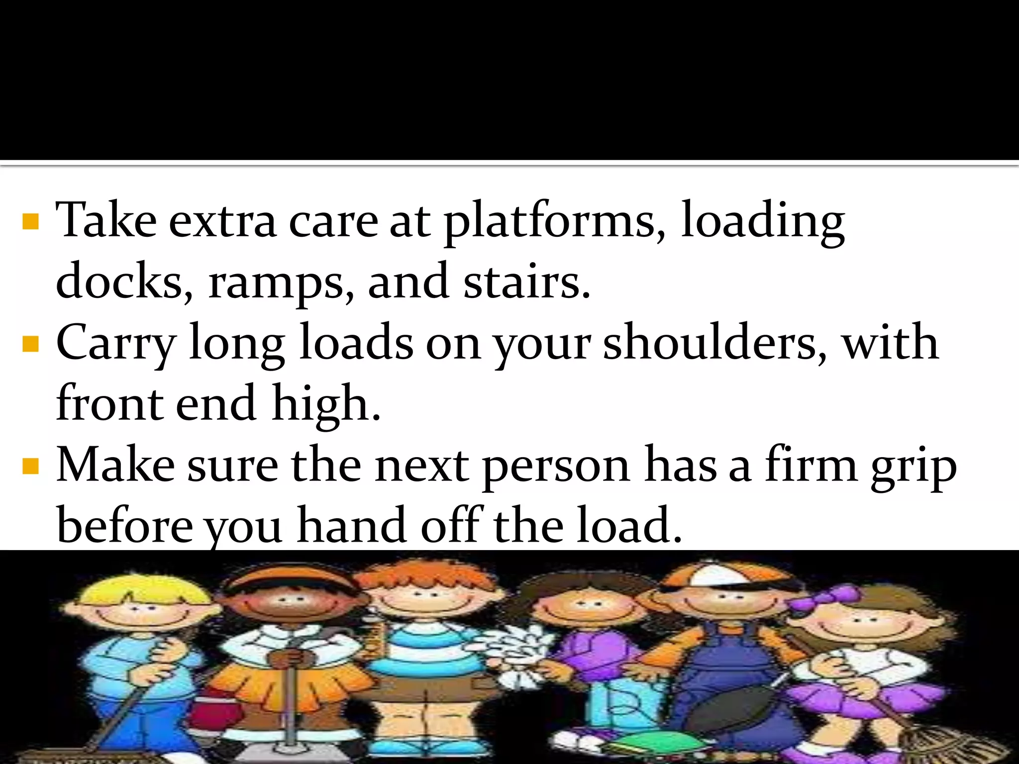 Take extra care at platforms, loading
docks, ramps, and stairs.
 Carry long loads on your shoulders, with
front end high.
 Make sure the next person has a firm grip
before you hand off the load.
 