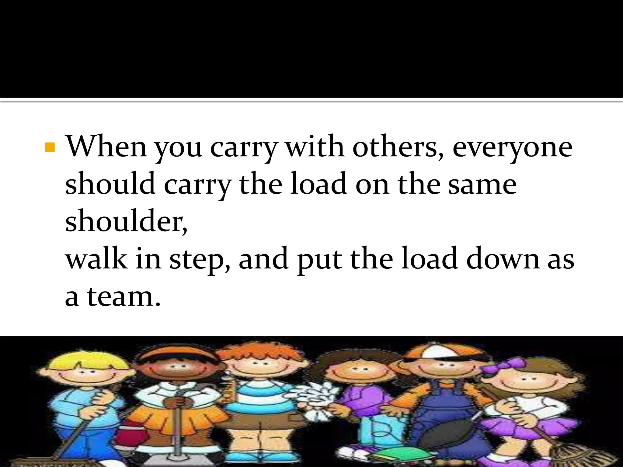  When you carry with others, everyone
should carry the load on the same
shoulder,
walk in step, and put the load down as
a team.
 