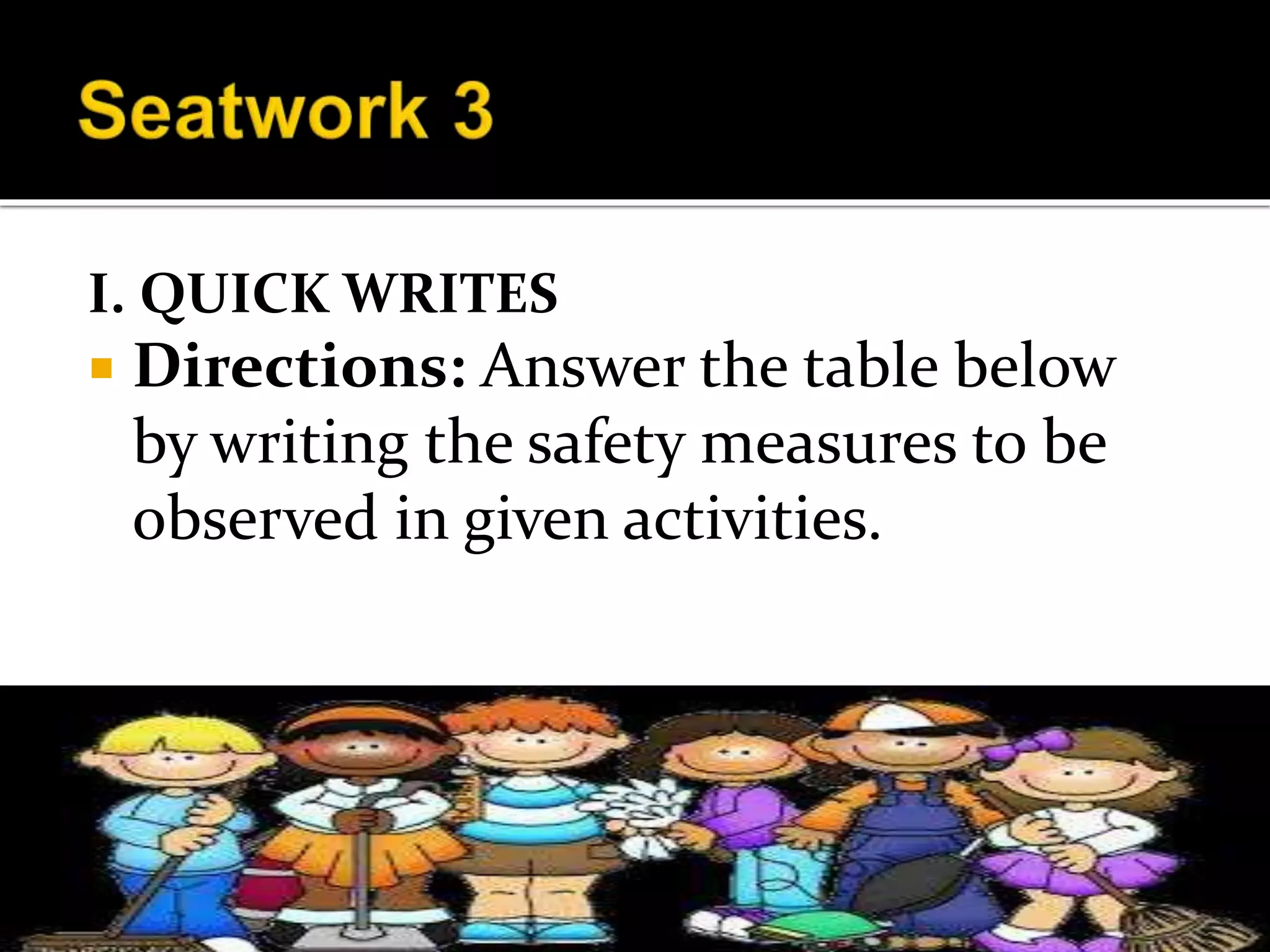 I. QUICK WRITES
 Directions: Answer the table below
by writing the safety measures to be
observed in given activities.
 