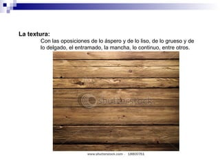 La textura: Con las oposiciones de lo áspero y de lo liso, de lo grueso y de  lo delgado, el entramado, la mancha, lo continuo, entre otros. 