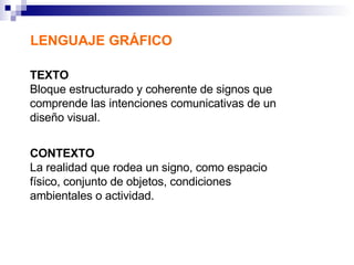 LENGUAJE GRÁFICO TEXTO Bloque estructurado y coherente de signos que comprende las intenciones comunicativas de un diseño visual. CONTEXTO   La realidad que rodea un signo, como espacio físico, conjunto de objetos, condiciones ambientales o actividad. 