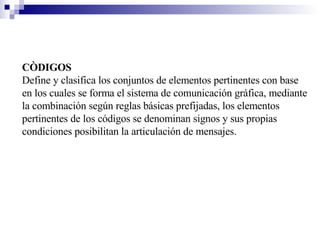 CÒDIGOS Define y clasifica los conjuntos de elementos pertinentes con base en los cuales se forma el sistema de comunicación gráfica, mediante la combinación según reglas básicas prefijadas, los elementos pertinentes de los códigos se denominan signos y sus propias condiciones posibilitan la articulación de mensajes. 