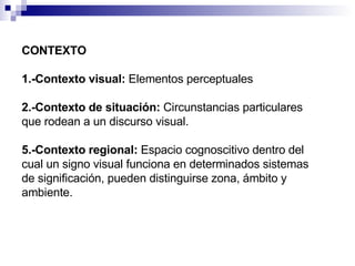 CONTEXTO 1.-Contexto visual:   Elementos perceptuales 2.-Contexto de situación:   Circunstancias particulares que rodean a un discurso visual. 5.-Contexto regional:   Espacio cognoscitivo dentro del cual un signo visual funciona en determinados sistemas de significación, pueden distinguirse zona, ámbito y ambiente. 