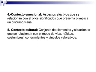 4.-Contexto emocional:   Aspectos afectivos que se relacionan con el o los significados que presenta o implica un discurso visual. 5.-Contexto cultural:   Conjunto de elementos y situaciones que se relacionan con el modo de vida, hábitos, costumbres, conocimientos y vínculos valorativos. 