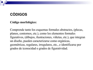 CÒDIGOS Código morfológico:  Comprende tanto los esquemas formales abstractos, (plecas, planos, contornos, etc.), como los elementos formales figurativos, (dibujos, ilustraciones, viñetas, etc.), que integran un diseño, pueden caracterizarse como orgánicas, geométricas, regulares, irregulares, etc., e identificarse por grados de iconocidad o grados de figuratividad. 