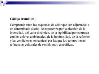 Código cromático:  Comprende tanto los esquemas de color que son adjuntados a un determinado diseño, se caracteriza por la elección de la intensidad, del valor dinámico, de la legibilidad por contraste con los colores ambientales, de la luminosidad, de la reflexión y las condiciones semánticas por las que los colores tienen referencias culturales de sentido muy específicas. 