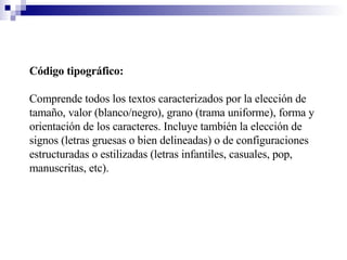 Código tipográfico:   Comprende todos los textos caracterizados por la elección de tamaño, valor (blanco/negro), grano (trama uniforme), forma y orientación de los caracteres. Incluye también la elección de signos (letras gruesas o bien delineadas) o de configuraciones estructuradas o estilizadas (letras infantiles, casuales, pop, manuscritas, etc). 