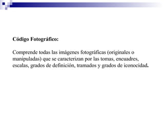 Código Fotográfico:   Comprende todas las imágenes fotográficas (originales o manipuladas) que se caracterizan por las tomas, encuadres, escalas, grados de definición, tramados y grados de iconocidad . 
