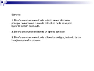Ejercicio: 1. Diseña un anuncio en donde tu texto sea el elemento principal, tomando en cuenta la estructura de la frase para  lograr la función adecuada. 2. Diseña un anuncio utilizando un tipo de contexto. 3. Diseña un anuncio en donde utilices los códigos, tratando de dar Una jerarquía a los mismos. 