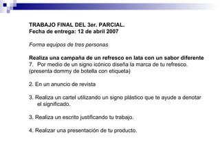 TRABAJO FINAL DEL 3er. PARCIAL. Fecha de entrega: 12 de abril 2007 Forma equipos de tres personas Realiza una campaña de un refresco en lata con un sabor diferente Por medio de un signo icónico diseña la marca de tu refresco.  (presenta dommy de botella con etiqueta) 2. En un anuncio de revista  3. Realiza un cartel utilizando un signo plástico que te ayude a denotar el significado. 3. Realiza un escrito justificando tu trabajo. 4. Realizar una presentación de tu producto. 