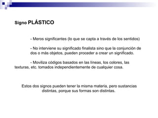 Signo   PLÁSTICO - Meros significantes  (lo que se capta a través de los sentidos)   - No interviene su significado finalista sino que la conjunción de  dos o más objetos, pueden proceder a crear un significado.  - Moviliza códigos basados en las líneas, los colores, las  texturas, etc. tomados independientemente de cualquier cosa. Estos dos signos pueden tener la misma materia, pero sustancias distintas, porque sus formas son distintas.  