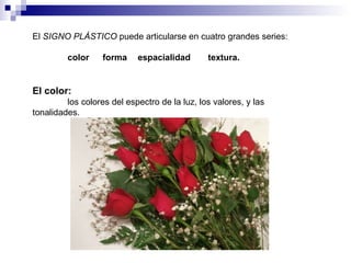El  SIGNO PLÁSTICO  puede articularse en cuatro grandes series: color forma espacialidad textura. El color: los colores del espectro de la luz, los valores, y las  tonalidades.  