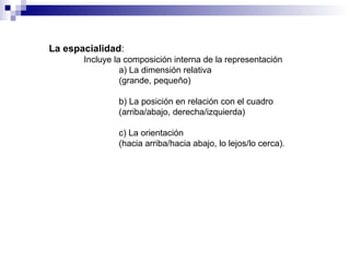 La espacialidad : Incluye la composición interna de la representación a) La dimensión relativa  (grande, pequeño) b) La posición en relación con el cuadro  (arriba/abajo, derecha/izquierda) c) La orientación  (hacia arriba/hacia abajo, lo lejos/lo cerca).   