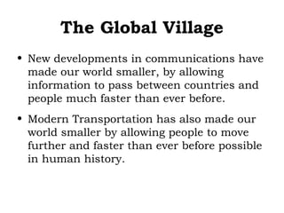 The Global Village
• New developments in communications have
made our world smaller, by allowing
information to pass between countries and
people much faster than ever before.
• Modern Transportation has also made our
world smaller by allowing people to move
further and faster than ever before possible
in human history.

 