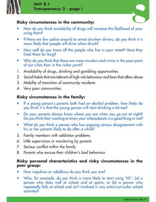 Grade 8 | Unit 8.1 | Page 14
Unit 8.1
Transparency 3 - page i
Risky circumstances in the community:
• How do you think availability of drugs will increase the likelihood of your
using them?
• If there are few police around to arrest drunken drivers, do you think it is
more likely that people will drive when drunk?
• How well do you know all the people who live in your street? Have they
lived there for long?
• Why do you think that there are more murders and crime in the poor parts
of our cities than in the richer parts?
1. Availability of drugs, drinking and gambling opportunities
2. Social habits that are tolerant of high-risk behaviour and laws that allow abuse
3. Mobility of transition of community residents
4. Very poor communities.
Risky circumstances in the family:
• If a young person's parents both had an alcohol problem, how likely do
you think it is that the young person will start drinking a lot too?
• Do your parents always know where you are when you go out at night?
Do you think their wanting to know your whereabouts is a good thing or not?
• What do you think a person who has ongoing serious disagreement with
his or her parents likely to do after a while?
5. Family members with addiction problems
6. Little supervision or monitoring by parents
7. Serious conflict within the family
8. Parents who excuse their children's bad behaviour
Risky personal characteristics and risky circumstances in the
peer group:
• How impulsive or rebellious do you think you are?
• Who, for example, do you think is more likely to start using “tik”: (a) a
person who does well at school and at sports, or (b) a person who
repeatedly fails at school and isn't involved in any extra-curricular school
activities?
 