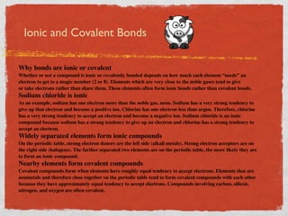 Ionic and Covalent Bonds

Why bonds are ionic or covalent
Whether or not a compound is ionic or covalently bonded depends on how much each element “needs” an
electron to get to a magic number (2 or 8). Elements which are very close to the noble gases tend to give
or take electrons rather than share them. These elements often form ionic bonds rather than covalent bonds.
Sodium chloride is ionic
As an example, sodium has one electron more than the noble gas, neon. Sodium has a very strong tendency to
give up that electron and become a positive ion. Chlorine has one electron less than argon. Therefore, chlorine
has a very strong tendency to accept an electron and become a negative ion. Sodium chloride is an ionic
compound because sodium has a strong tendency to give up an electron and chlorine has a strong tendency to
accept an electron.
Widely separated elements form ionic compounds
On the periodic table, strong electron donors are the left side (alkali metals). Strong electron acceptors are on
the right side (halogens). The farther separated two elements are on the periodic table, the more likely they are
to form an ionic compound.
Nearby elements form covalent compounds
Covalent compounds form when elements have roughly equal tendency to accept electrons. Elements that are
nonmetals and therefore close together on the periodic table tend to form covalent compounds with each other
because they have approximately equal tendency to accept electrons. Compounds involving carbon, silicon,
nitrogen, and oxygen are often covalent.
 