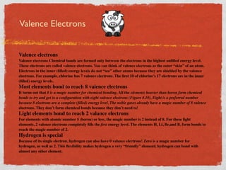 Valence Electrons


Valence electrons
Valence electrons Chemical bonds are formed only between the electrons in the highest unﬁlled energy level.
These electrons are called valence electrons. You can think of valence electrons as the outer “skin” of an atom.
Electrons in the inner (ﬁlled) energy levels do not “see” other atoms because they are shielded by the valence
electrons. For example, chlorine has 7 valence electrons. The ﬁrst 10 of chlorine’s 17 electrons are in the inner
(ﬁlled) energy levels.
Most elements bond to reach 8 valence electrons
It turns out that 8 is a magic number for chemical bonding. All the elements heavier than boron form chemical
bonds to try and get to a conﬁguration with eight valence electrons (Figure 8.10). Eight is a preferred number
because 8 electrons are a complete (ﬁlled) energy level. The noble gases already have a magic number of 8 valence
electrons. They don’t form chemical bonds because they don’t need to!
Light elements bond to reach 2 valance electrons
For elements with atomic number 5 (boron) or less, the magic number is 2 instead of 8. For these light
elements, 2 valence electrons completely ﬁlls the ﬁrst energy level. The elements H, Li, Be,and B, form bonds to
reach the magic number of 2.
Hydrogen is special
Because of its single electron, hydrogen can also have 0 valence electrons! Zero is a magic number for
hydrogen, as well as 2. This ﬂexibility makes hydrogen a very “friendly” element; hydrogen can bond with
almost any other element.
 