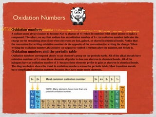 Oxidation Numbers
Oxidation numbers
A sodium atom always ionizes to become Na+ (a charge of +1) when it combines with other atoms to make a
compound. Therefore, we say that sodium has an oxidation number of 1+. An oxidation number indicates the
charge on the remaining atom (ion) when electrons are lost, gained, or shared in chemical bonds. Notice that
the convention for writing oxidation numbers is the opposite of the convention for writing the charge. When
writing the oxidation number, the positive (or negative) symbol is written after the number, not before it.
Oxidation numbers and the periodic table
Oxidation numbers correspond closely to an element’s group on the periodic table. All of the alkali metals have
oxidation numbers of 1+ since these elements all prefer to lose one electron in chemical bonds. All of the
halogens have an oxidation number of 1- because these elements prefer to gain an electron in chemical bonds.
The diagram below shows the trend in oxidation numbers across the periodic table. Most transition metals
have complicated oxidation numbers because they have many more electrons.
 