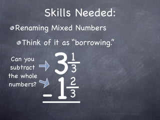 Skills Needed:
  Renaming Mixed Numbers
    Think of it as “borrowing.”

 Can you
 subtract
             3   1
                 3

            -1
the whole
numbers?         2
                 3
 