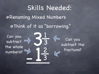 Skills Needed:
  Renaming Mixed Numbers
    Think of it as “borrowing.”

 Can you
 subtract
             3   1
                 3
                            Can you




            -1
                          subtract the
the whole
numbers?         2         fractions?

                 3
 