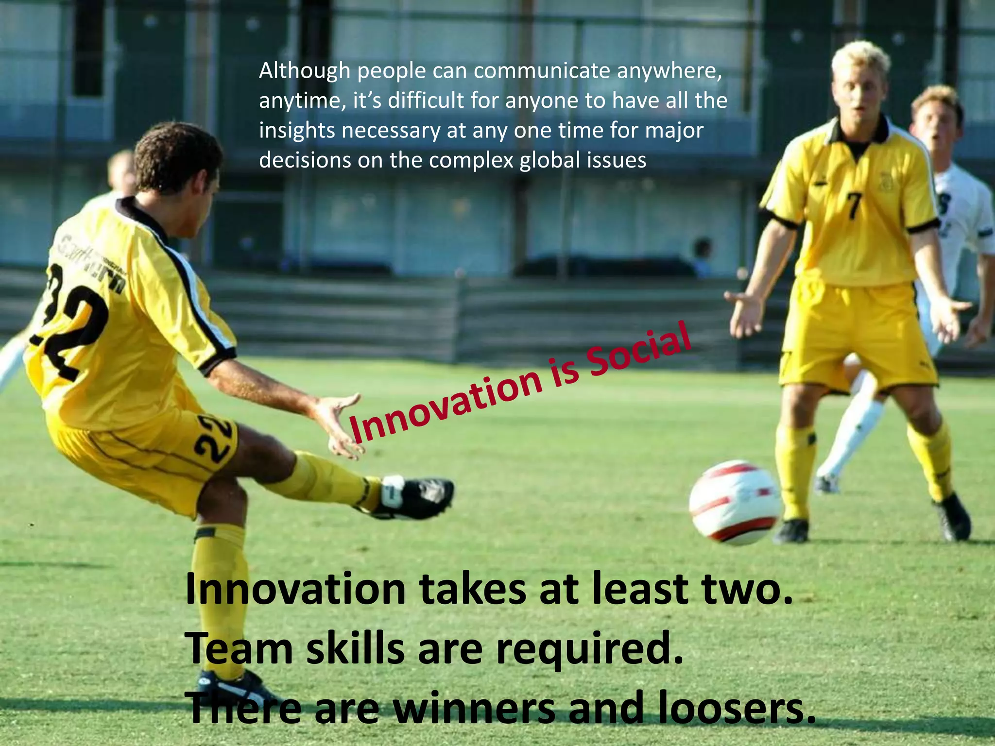 Innovation takes at least two.Team skills are required.There are winners and loosers.Although people can communicate anywhere, anytime, it’s difficult for anyone to have all the insights necessary at any one time for major decisions on the complex global issuesInnovation is Social