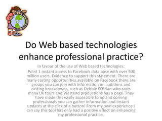 Do Web based technologies enhance professional practice? In favour of the use of Web based technologies:  Point 1 instant access to Facebook data base with over 500 million users. Evidence to support this statement. There are many casting opportunities available on Facebook there are groups you can join with information on auditions and casting breakdowns, such as Debbie O’Brian who casts many Uk tours and Westend productions has a page. They have made this easily accessible to up and coming professionals you can gather information and instant updates at the click of a button! From my own experience I can say this tool has only had a positive effect on enhancing my professional practice. 