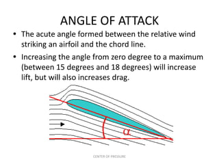 ANGLE OF ATTACK
• The acute angle formed between the relative wind
  striking an airfoil and the chord line.
• Increasing the angle from zero degree to a maximum
  (between 15 degrees and 18 degrees) will increase
  lift, but will also increases drag.




                     CENTER OF PRESSURE
 