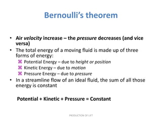 Bernoulli’s theorem

• Air velocity increase – the pressure decreases (and vice
  versa)
• The total energy of a moving fluid is made up of three
  forms of energy:
    Potential Energy – due to height or position
    Kinetic Energy – due to motion
    Pressure Energy – due to pressure
• In a streamline flow of an ideal fluid, the sum of all those
  energy is constant

   Potential + Kinetic + Pressure = Constant

                            PRODUCTION OF LIFT
 