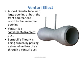 Venturi Effect
• A short circular tube with
  large opening at both the
  front and rear end +
  restrictor between the
  opening
• Venturi is a
  convergent/divergent
  duct
• Bernoulli’s Theory is
  being proven by passing
  a streamline flow of air
  through a venturi duct

                       PRODUCTION OF LIFT
 